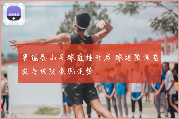 鲁能泰山足球直播开启 球迷聚焦首发与攻防表现走势