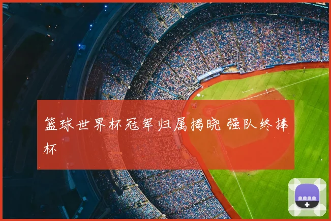 篮球世界杯冠军归属揭晓 强队终捧杯