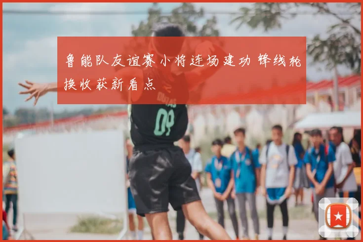 鲁能队友谊赛小将连场建功 锋线轮换收获新看点