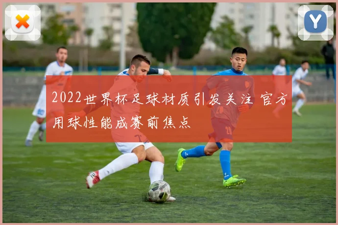 2022世界杯足球材质引发关注 官方用球性能成赛前焦点