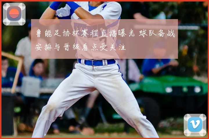 鲁能足协杯赛程直播曝光 球队备战安排与晋级看点受关注