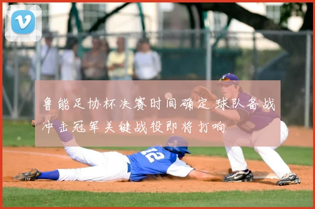 鲁能足协杯决赛时间确定 球队备战冲击冠军关键战役即将打响