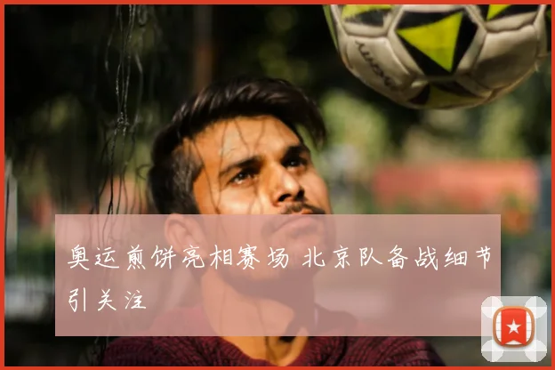 奥运煎饼亮相赛场 北京队备战细节引关注