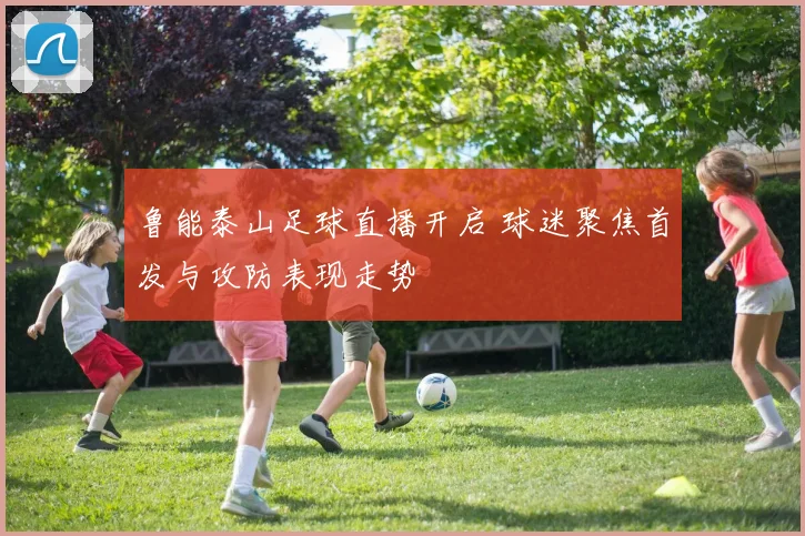 鲁能泰山足球直播开启 球迷聚焦首发与攻防表现走势