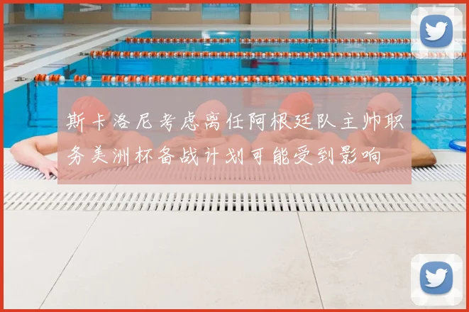 斯卡洛尼考虑离任阿根廷队主帅职务美洲杯备战计划可能受到影响