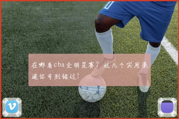 在哪看cba全明星赛？这几个实用渠道你可别错过！