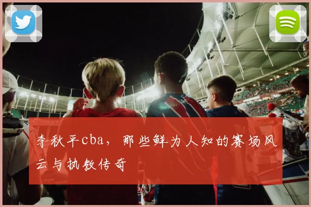 李秋平cba，那些鲜为人知的赛场风云与执教传奇